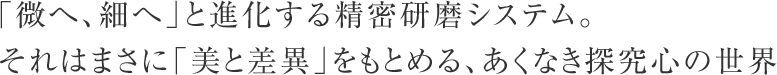 「微へ、細へ」と進化する精密研磨システム。
それはまさに「美と差異」をもとめる、あくなき探究心の世界