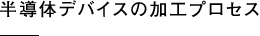 半導体デバイスの加工プロセス