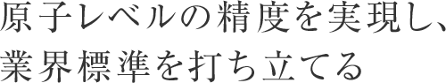 原子レベルの精度を実現し、業界標準を打ち立てる