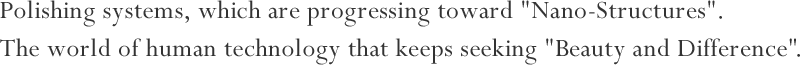 Polishing systems, which are progressing toward "Nano-Structures". The world of human technology that keeps seeking "Beauty and Difference".
